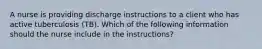 A nurse is providing discharge instructions to a client who has active tuberculosis (TB). Which of the following information should the nurse include in the instructions?