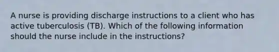 A nurse is providing discharge instructions to a client who has active tuberculosis (TB). Which of the following information should the nurse include in the instructions?