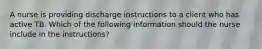 A nurse is providing discharge instructions to a client who has active TB. Which of the following information should the nurse include in the instructions?