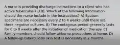 A nurse is providing discharge instructions to a client who has active tuberculosis (TB). Which of the following information should the nurse include in the instructions? A) Sputum specimens are necessary every 2 to 4 weeks until there are three negative cultures. B) The contagious period generally lasts for 6 to 8 weeks after the initiation of medication therapy. C) Family members should follow airborne precautions at home. D) A follow-up tuberculosis skin test is necessary in 2 months.