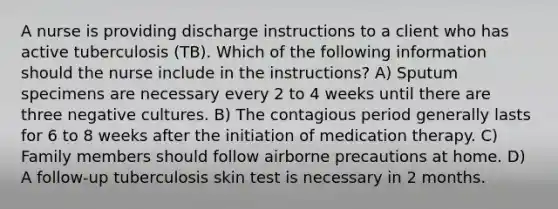 A nurse is providing discharge instructions to a client who has active tuberculosis (TB). Which of the following information should the nurse include in the instructions? A) Sputum specimens are necessary every 2 to 4 weeks until there are three negative cultures. B) The contagious period generally lasts for 6 to 8 weeks after the initiation of medication therapy. C) Family members should follow airborne precautions at home. D) A follow-up tuberculosis skin test is necessary in 2 months.