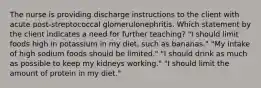 The nurse is providing discharge instructions to the client with acute post-streptococcal glomerulonephritis. Which statement by the client indicates a need for further teaching? "I should limit foods high in potassium in my diet, such as bananas." "My intake of high sodium foods should be limited." "I should drink as much as possible to keep my kidneys working." "I should limit the amount of protein in my diet."