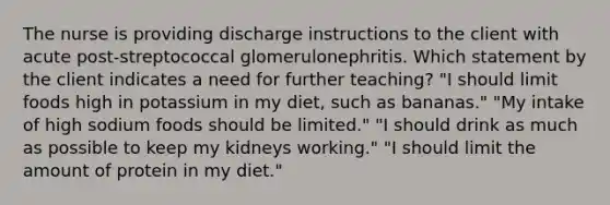 The nurse is providing discharge instructions to the client with acute post-streptococcal glomerulonephritis. Which statement by the client indicates a need for further teaching? "I should limit foods high in potassium in my diet, such as bananas." "My intake of high sodium foods should be limited." "I should drink as much as possible to keep my kidneys working." "I should limit the amount of protein in my diet."