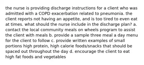 the nurse is providing discharge instructions for a client who was admitted with a COPD exacerbation related to pneumonia. the client reports not having an appetite, and is too tired to even eat at times. what should the nurse include in the discharge plan? a. contact the local community meals on wheels program to assist the client with meals b. provide a sample three meal a day menu for the client to follow c. provide written examples of small portions high protein, high calorie foods/snacks that should be spaced out throughout the day d. encourage the client to eat high fat foods and vegetables