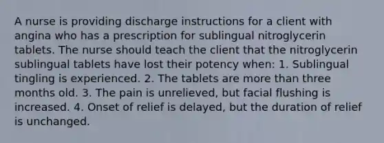 A nurse is providing discharge instructions for a client with angina who has a prescription for sublingual nitroglycerin tablets. The nurse should teach the client that the nitroglycerin sublingual tablets have lost their potency when: 1. Sublingual tingling is experienced. 2. The tablets are more than three months old. 3. The pain is unrelieved, but facial flushing is increased. 4. Onset of relief is delayed, but the duration of relief is unchanged.