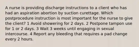 A nurse is providing discharge instructions to a client who has had an aspiration abortion by suction curettage. Which postprocedure instruction is most important for the nurse to give the client? 1 Avoid showering for 2 days. 2 Postpone tampon use for 1 or 2 days. 3 Wait 3 weeks until engaging in sexual intercourse. 4 Report any bleeding that requires a pad change every 2 hours.