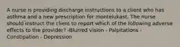 A nurse is providing discharge instructions to a client who has asthma and a new prescription for montelukast. The nurse should instruct the client to report which of the following adverse effects to the provider? -Blurred vision - Palpitations - Constipation - Depression