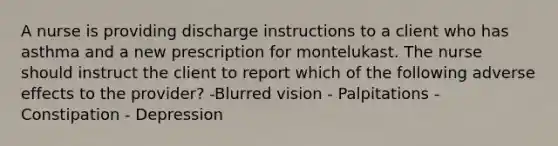 A nurse is providing discharge instructions to a client who has asthma and a new prescription for montelukast. The nurse should instruct the client to report which of the following adverse effects to the provider? -Blurred vision - Palpitations - Constipation - Depression