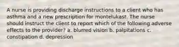 A nurse is providing discharge instructions to a client who has asthma and a new prescription for montelukast. The nurse should instruct the client to report which of the following adverse effects to the provider? a. blurred vision b. palpitations c. constipation d. depression