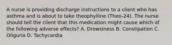 A nurse is providing discharge instructions to a client who has asthma and is about to take theophylline (Theo-24). The nurse should tell the client that this medication might cause which of the following adverse effects? A. Drowsiness B. Constipation C. Oliguria D. Tachycardia