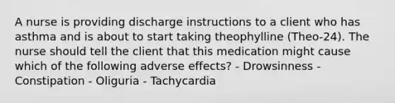 A nurse is providing discharge instructions to a client who has asthma and is about to start taking theophylline (Theo-24). The nurse should tell the client that this medication might cause which of the following adverse effects? - Drowsinness - Constipation - Oliguria - Tachycardia