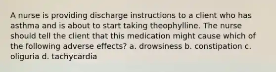 A nurse is providing discharge instructions to a client who has asthma and is about to start taking theophylline. The nurse should tell the client that this medication might cause which of the following adverse effects? a. drowsiness b. constipation c. oliguria d. tachycardia