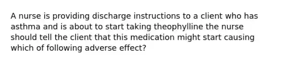 A nurse is providing discharge instructions to a client who has asthma and is about to start taking theophylline the nurse should tell the client that this medication might start causing which of following adverse effect?