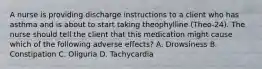 A nurse is providing discharge instructions to a client who has asthma and is about to start taking theophylline (Theo-24). The nurse should tell the client that this medication might cause which of the following adverse effects? A. Drowsiness B. Constipation C. Oliguria D. Tachycardia