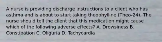 A nurse is providing discharge instructions to a client who has asthma and is about to start taking theophylline (Theo-24). The nurse should tell the client that this medication might cause which of the following adverse effects? A. Drowsiness B. Constipation C. Oliguria D. Tachycardia