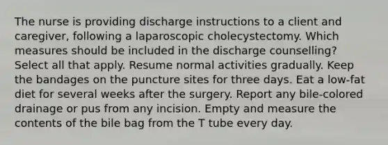 The nurse is providing discharge instructions to a client and caregiver, following a laparoscopic cholecystectomy. Which measures should be included in the discharge counselling? Select all that apply. Resume normal activities gradually. Keep the bandages on the puncture sites for three days. Eat a low-fat diet for several weeks after the surgery. Report any bile-colored drainage or pus from any incision. Empty and measure the contents of the bile bag from the T tube every day.