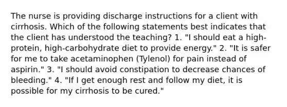 The nurse is providing discharge instructions for a client with cirrhosis. Which of the following statements best indicates that the client has understood the teaching? 1. "I should eat a high-protein, high-carbohydrate diet to provide energy." 2. "It is safer for me to take acetaminophen (Tylenol) for pain instead of aspirin." 3. "I should avoid constipation to decrease chances of bleeding." 4. "If I get enough rest and follow my diet, it is possible for my cirrhosis to be cured."