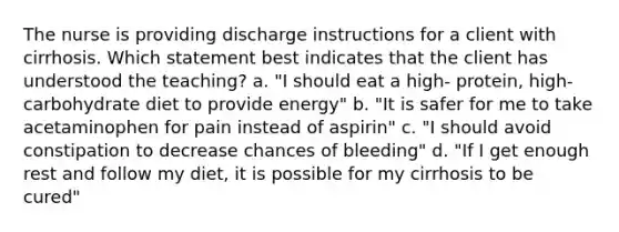 The nurse is providing discharge instructions for a client with cirrhosis. Which statement best indicates that the client has understood the teaching? a. "I should eat a high- protein, high- carbohydrate diet to provide energy" b. "It is safer for me to take acetaminophen for pain instead of aspirin" c. "I should avoid constipation to decrease chances of bleeding" d. "If I get enough rest and follow my diet, it is possible for my cirrhosis to be cured"