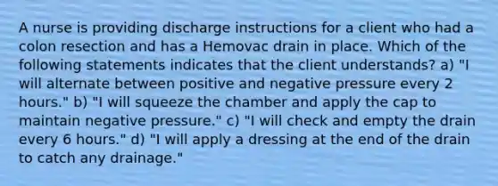 A nurse is providing discharge instructions for a client who had a colon resection and has a Hemovac drain in place. Which of the following statements indicates that the client understands? a) "I will alternate between positive and negative pressure every 2 hours." b) "I will squeeze the chamber and apply the cap to maintain negative pressure." c) "I will check and empty the drain every 6 hours." d) "I will apply a dressing at the end of the drain to catch any drainage."