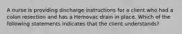 A nurse is providing discharge instructions for a client who had a colon resection and has a Hemovac drain in place. Which of the following statements indicates that the client understands?