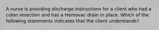 A nurse is providing discharge instructions for a client who had a colon resection and has a Hemovac drain in place. Which of the following statements indicates that the client understands?