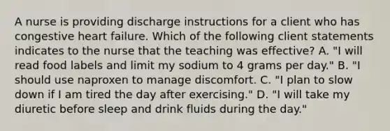 A nurse is providing discharge instructions for a client who has congestive heart failure. Which of the following client statements indicates to the nurse that the teaching was effective? A. "I will read food labels and limit my sodium to 4 grams per day." B. "I should use naproxen to manage discomfort. C. "I plan to slow down if I am tired the day after exercising." D. "I will take my diuretic before sleep and drink fluids during the day."