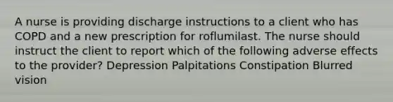 A nurse is providing discharge instructions to a client who has COPD and a new prescription for roflumilast. The nurse should instruct the client to report which of the following adverse effects to the provider? Depression Palpitations Constipation Blurred vision