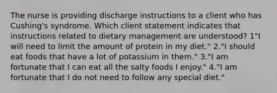 The nurse is providing discharge instructions to a client who has Cushing's syndrome. Which client statement indicates that instructions related to dietary management are understood? 1"I will need to limit the amount of protein in my diet." 2."I should eat foods that have a lot of potassium in them." 3."I am fortunate that I can eat all the salty foods I enjoy." 4."I am fortunate that I do not need to follow any special diet."