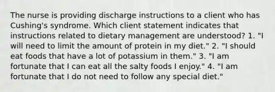 The nurse is providing discharge instructions to a client who has Cushing's syndrome. Which client statement indicates that instructions related to dietary management are understood? 1. "I will need to limit the amount of protein in my diet." 2. "I should eat foods that have a lot of potassium in them." 3. "I am fortunate that I can eat all the salty foods I enjoy." 4. "I am fortunate that I do not need to follow any special diet."