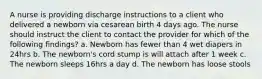 A nurse is providing discharge instructions to a client who delivered a newborn via cesarean birth 4 days ago. The nurse should instruct the client to contact the provider for which of the following findings? a. Newborn has fewer than 4 wet diapers in 24hrs b. The newborn's cord stump is will attach after 1 week c. The newborn sleeps 16hrs a day d. The newborn has loose stools