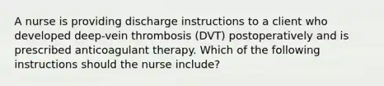 A nurse is providing discharge instructions to a client who developed deep-vein thrombosis (DVT) postoperatively and is prescribed anticoagulant therapy. Which of the following instructions should the nurse include?