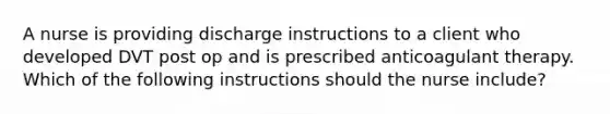 A nurse is providing discharge instructions to a client who developed DVT post op and is prescribed anticoagulant therapy. Which of the following instructions should the nurse include?