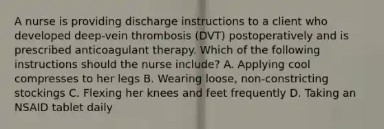 A nurse is providing discharge instructions to a client who developed deep-vein thrombosis (DVT) postoperatively and is prescribed anticoagulant therapy. Which of the following instructions should the nurse include? A. Applying cool compresses to her legs B. Wearing loose, non-constricting stockings C. Flexing her knees and feet frequently D. Taking an NSAID tablet daily