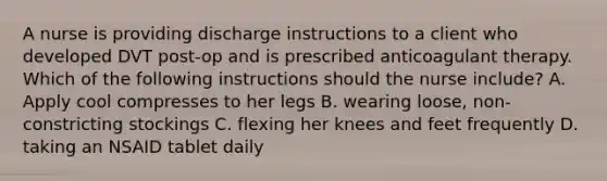 A nurse is providing discharge instructions to a client who developed DVT post-op and is prescribed anticoagulant therapy. Which of the following instructions should the nurse include? A. Apply cool compresses to her legs B. wearing loose, non-constricting stockings C. flexing her knees and feet frequently D. taking an NSAID tablet daily