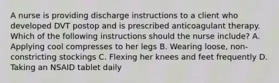 A nurse is providing discharge instructions to a client who developed DVT postop and is prescribed anticoagulant therapy. Which of the following instructions should the nurse include? A. Applying cool compresses to her legs B. Wearing loose, non-constricting stockings C. Flexing her knees and feet frequently D. Taking an NSAID tablet daily