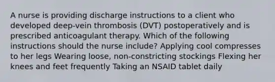 A nurse is providing discharge instructions to a client who developed deep-vein thrombosis (DVT) postoperatively and is prescribed anticoagulant therapy. Which of the following instructions should the nurse include? Applying cool compresses to her legs Wearing loose, non-constricting stockings Flexing her knees and feet frequently Taking an NSAID tablet daily