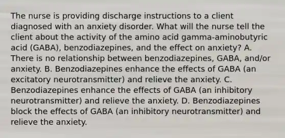 The nurse is providing discharge instructions to a client diagnosed with an anxiety disorder. What will the nurse tell the client about the activity of the amino acid gamma-aminobutyric acid (GABA), benzodiazepines, and the effect on anxiety? A. There is no relationship between benzodiazepines, GABA, and/or anxiety. B. Benzodiazepines enhance the effects of GABA (an excitatory neurotransmitter) and relieve the anxiety. C. Benzodiazepines enhance the effects of GABA (an inhibitory neurotransmitter) and relieve the anxiety. D. Benzodiazepines block the effects of GABA (an inhibitory neurotransmitter) and relieve the anxiety.