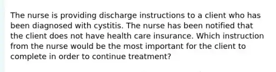 The nurse is providing discharge instructions to a client who has been diagnosed with cystitis. The nurse has been notified that the client does not have health care insurance. Which instruction from the nurse would be the most important for the client to complete in order to continue treatment?