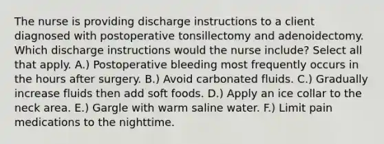 The nurse is providing discharge instructions to a client diagnosed with postoperative tonsillectomy and adenoidectomy. Which discharge instructions would the nurse include? Select all that apply. A.) Postoperative bleeding most frequently occurs in the hours after surgery. B.) Avoid carbonated fluids. C.) Gradually increase fluids then add soft foods. D.) Apply an ice collar to the neck area. E.) Gargle with warm saline water. F.) Limit pain medications to the nighttime.