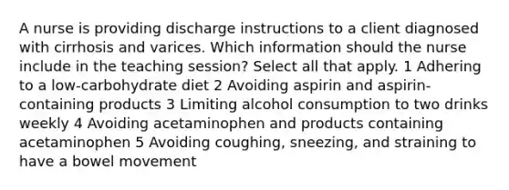 A nurse is providing discharge instructions to a client diagnosed with cirrhosis and varices. Which information should the nurse include in the teaching session? Select all that apply. 1 Adhering to a low-carbohydrate diet 2 Avoiding aspirin and aspirin-containing products 3 Limiting alcohol consumption to two drinks weekly 4 Avoiding acetaminophen and products containing acetaminophen 5 Avoiding coughing, sneezing, and straining to have a bowel movement