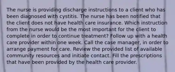 The nurse is providing discharge instructions to a client who has been diagnosed with cystitis. The nurse has been notified that the client does not have health care insurance. Which instruction from the nurse would be the most important for the client to complete in order to continue treatment? Follow up with a health care provider within one week. Call the case manager, in order to arrange payment for care. Review the provided list of available community resources and initiate contact. Fill the prescriptions that have been provided by the health care provider.