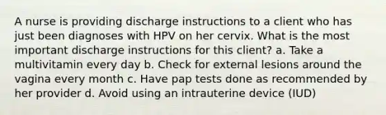 A nurse is providing discharge instructions to a client who has just been diagnoses with HPV on her cervix. What is the most important discharge instructions for this client? a. Take a multivitamin every day b. Check for external lesions around the vagina every month c. Have pap tests done as recommended by her provider d. Avoid using an intrauterine device (IUD)