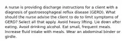 A nurse is providing discharge instructions for a client with a diagnosis of gastroesophageal reflux disease (GERD). What should the nurse advise the client to do to limit symptoms of GERD? Select all that apply. Avoid heavy lifting. Lie down after eating. Avoid drinking alcohol. Eat small, frequent meals. Increase fluid intake with meals. Wear an abdominal binder or girdle.