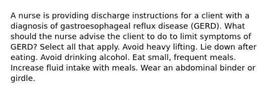 A nurse is providing discharge instructions for a client with a diagnosis of gastroesophageal reflux disease (GERD). What should the nurse advise the client to do to limit symptoms of GERD? Select all that apply. Avoid heavy lifting. Lie down after eating. Avoid drinking alcohol. Eat small, frequent meals. Increase fluid intake with meals. Wear an abdominal binder or girdle.