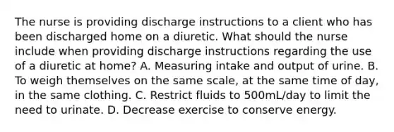 The nurse is providing discharge instructions to a client who has been discharged home on a diuretic. What should the nurse include when providing discharge instructions regarding the use of a diuretic at home? A. Measuring intake and output of urine. B. To weigh themselves on the same scale, at the same time of day, in the same clothing. C. Restrict fluids to 500mL/day to limit the need to urinate. D. Decrease exercise to conserve energy.