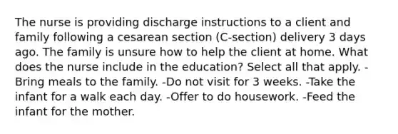 The nurse is providing discharge instructions to a client and family following a cesarean section (C-section) delivery 3 days ago. The family is unsure how to help the client at home. What does the nurse include in the education? Select all that apply. -Bring meals to the family. -Do not visit for 3 weeks. -Take the infant for a walk each day. -Offer to do housework. -Feed the infant for the mother.