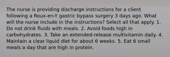 The nurse is providing discharge instructions for a client following a Roux-en-Y gastric bypass surgery 3 days ago. What will the nurse include in the instructions? Select all that apply. 1. Do not drink fluids with meals. 2. Avoid foods high in carbohydrates. 3. Take an extended-release multivitamin daily. 4. Maintain a clear liquid diet for about 6 weeks. 5. Eat 6 small meals a day that are high in protein.