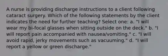 A nurse is providing discharge instructions to a client following cataract surgery. Which of the following statements by the client indicates the need for further teaching? Select one: a. "I will wear my bi-focal glasses when sitting outside on the deck." b. "I will report pain accompanied with nausea/vomiting." c. "I will avoid rapid, jerky movements such as vacuuming." d. "I will report a yellow or green discharge."