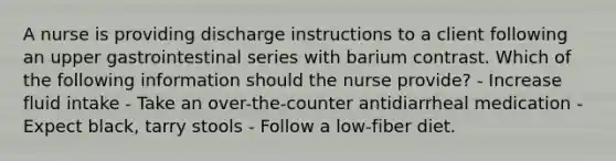 A nurse is providing discharge instructions to a client following an upper gastrointestinal series with barium contrast. Which of the following information should the nurse provide? - Increase fluid intake - Take an over-the-counter antidiarrheal medication - Expect black, tarry stools - Follow a low-fiber diet.