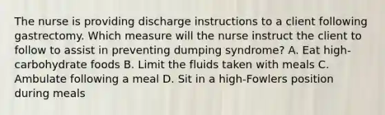 The nurse is providing discharge instructions to a client following gastrectomy. Which measure will the nurse instruct the client to follow to assist in preventing dumping syndrome? A. Eat high-carbohydrate foods B. Limit the fluids taken with meals C. Ambulate following a meal D. Sit in a high-Fowlers position during meals